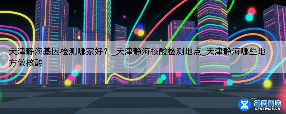 天津静海基因检测哪家好？_天津静海核酸检测地点_天津静海哪些地方做核酸