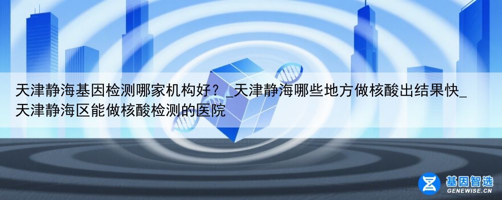 天津静海基因检测哪家机构好？_天津静海哪些地方做核酸出结果快_天津静海区能做核酸检测的医院