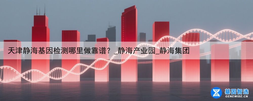 天津静海基因检测哪里做靠谱？_静海产业园_静海集团