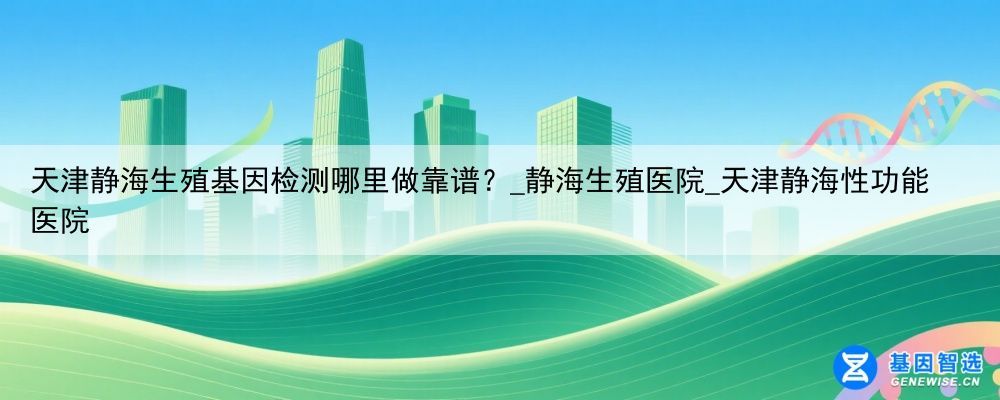 天津静海生殖基因检测哪里做靠谱？_静海生殖医院_天津静海性功能医院