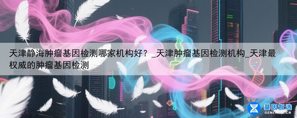 天津静海肿瘤基因检测哪家机构好？_天津肿瘤基因检测机构_天津最权威的肿瘤基因检测