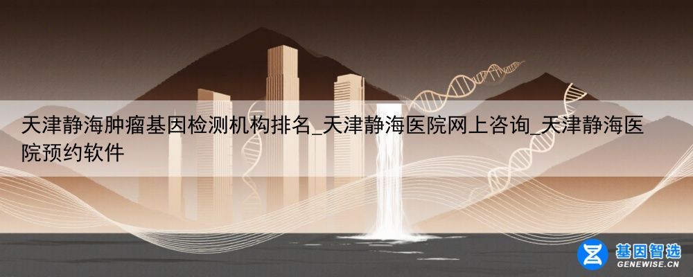 天津静海肿瘤基因检测机构排名_天津静海医院网上咨询_天津静海医院预约软件