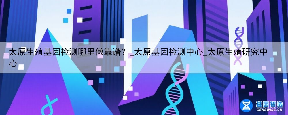 太原生殖基因检测哪里做靠谱？_太原基因检测中心_太原生殖研究中心