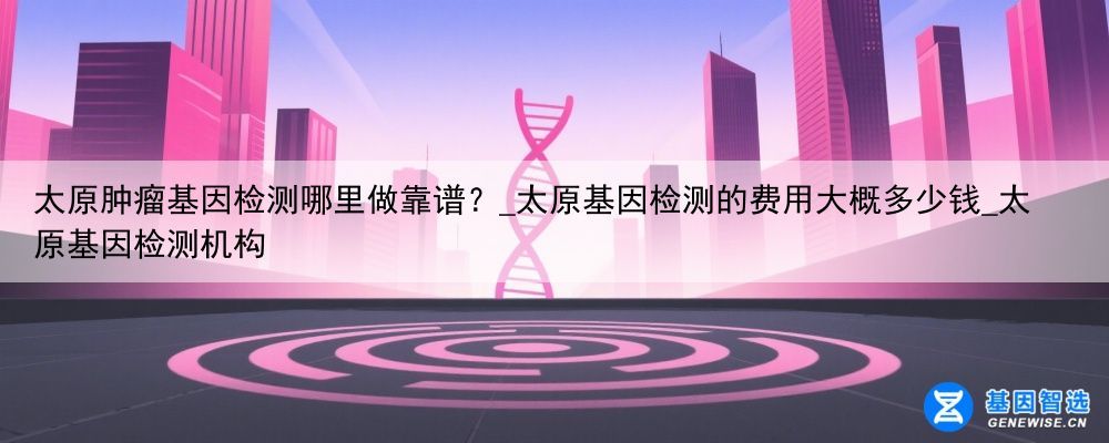 太原肿瘤基因检测哪里做靠谱？_太原基因检测的费用大概多少钱_太原基因检测机构