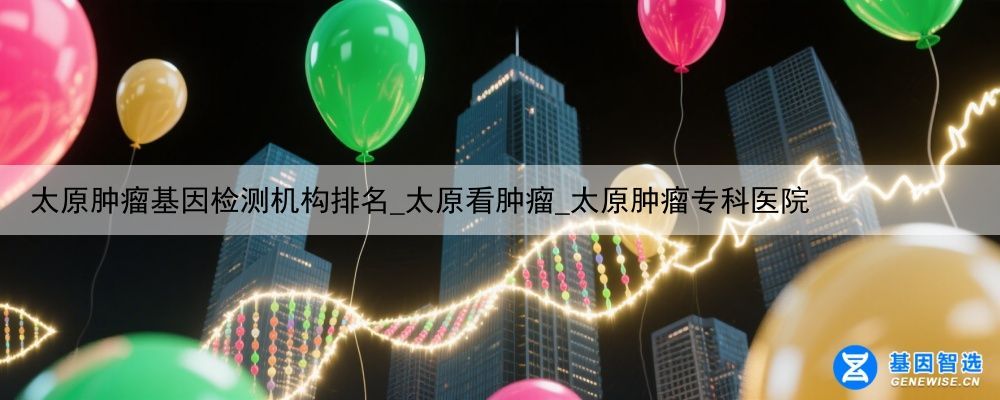 太原肿瘤基因检测机构排名_太原看肿瘤_太原肿瘤专科医院
