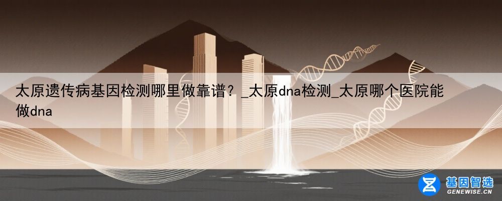 太原遗传病基因检测哪里做靠谱？_太原dna检测_太原哪个医院能做dna