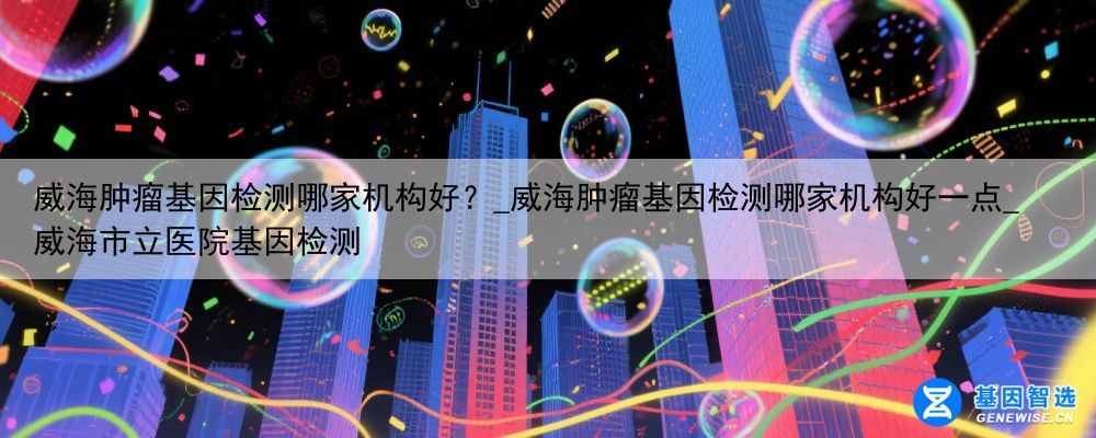 威海肿瘤基因检测哪家机构好？_威海肿瘤基因检测哪家机构好一点_威海市立医院基因检测