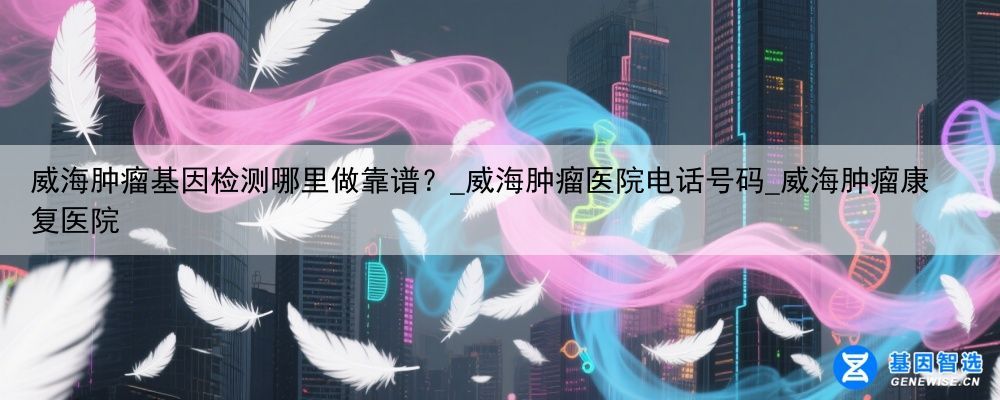 威海肿瘤基因检测哪里做靠谱？_威海肿瘤医院电话号码_威海肿瘤康复医院