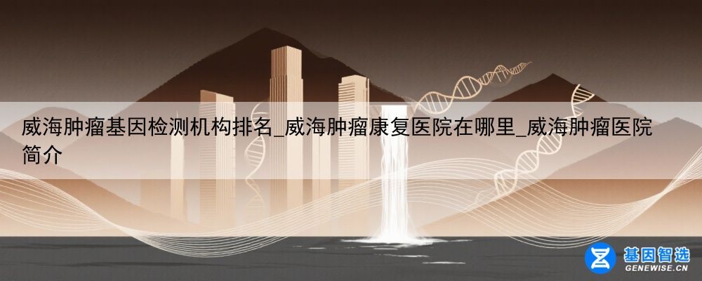 威海肿瘤基因检测机构排名_威海肿瘤康复医院在哪里_威海肿瘤医院简介