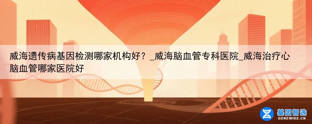 威海遗传病基因检测哪家机构好？_威海脑血管专科医院_威海治疗心脑血管哪家医院好