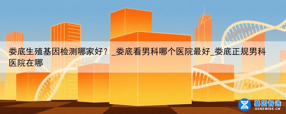 娄底生殖基因检测哪家好？_娄底看男科哪个医院最好_娄底正规男科医院在哪