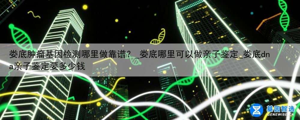 娄底肿瘤基因检测哪里做靠谱？_娄底哪里可以做亲子鉴定_娄底dna亲子鉴定要多少钱