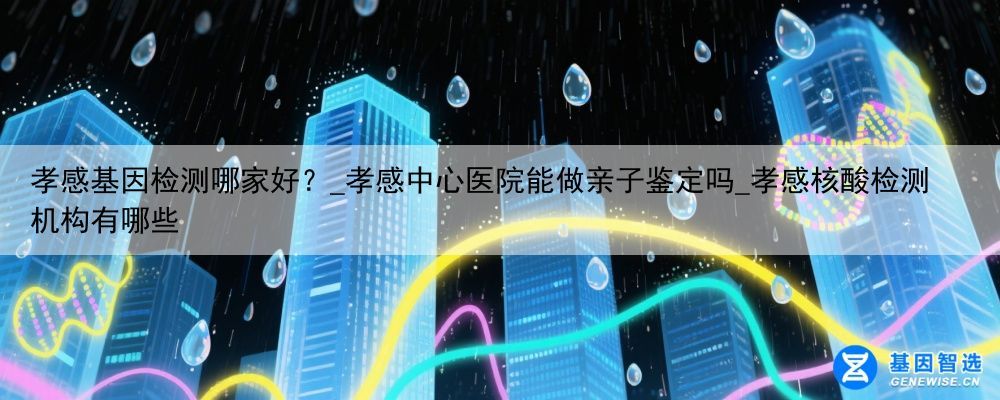 孝感基因检测哪家好？_孝感中心医院能做亲子鉴定吗_孝感核酸检测机构有哪些
