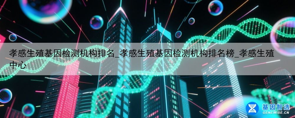 孝感生殖基因检测机构排名_孝感生殖基因检测机构排名榜_孝感生殖中心