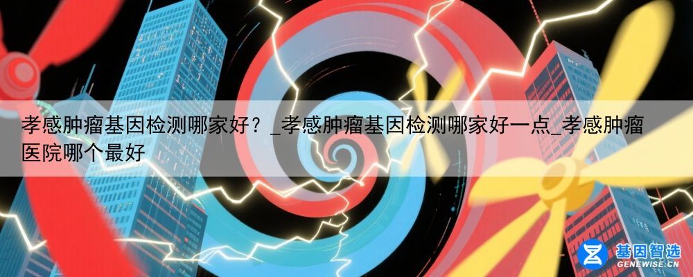 孝感肿瘤基因检测哪家好？_孝感肿瘤基因检测哪家好一点_孝感肿瘤医院哪个最好