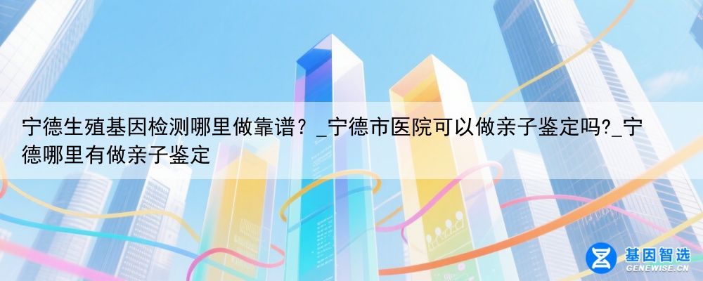 宁德生殖基因检测哪里做靠谱？_宁德市医院可以做亲子鉴定吗?_宁德哪里有做亲子鉴定