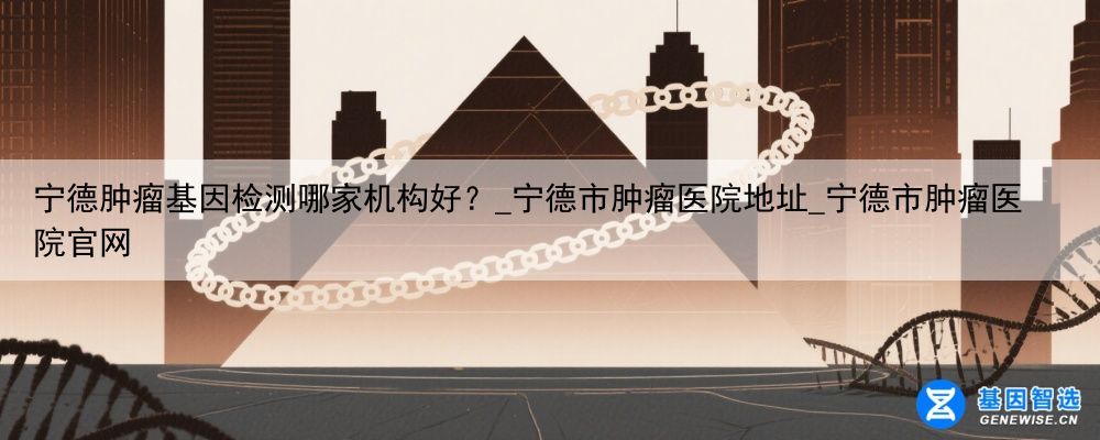 宁德肿瘤基因检测哪家机构好？_宁德市肿瘤医院地址_宁德市肿瘤医院官网