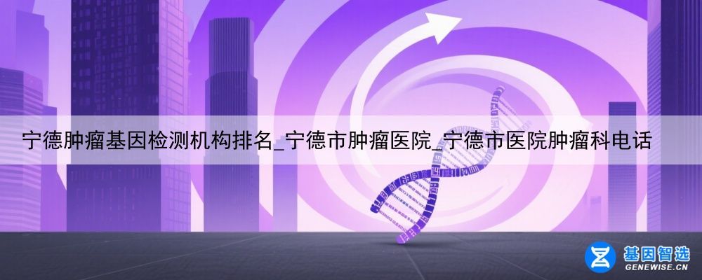 宁德肿瘤基因检测机构排名_宁德市肿瘤医院_宁德市医院肿瘤科电话