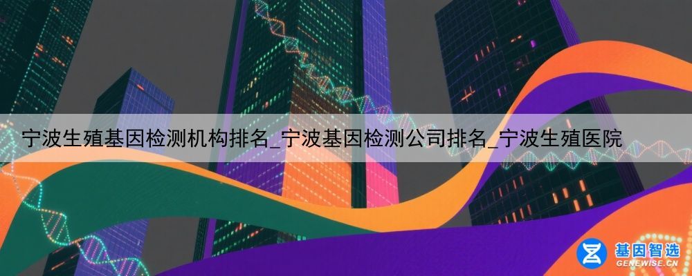 宁波生殖基因检测机构排名_宁波基因检测公司排名_宁波生殖医院