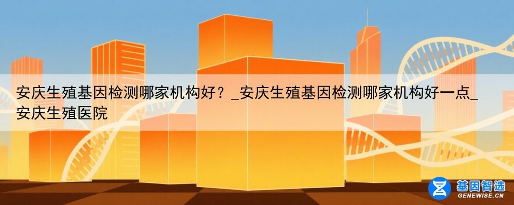 安庆生殖基因检测哪家机构好？_安庆生殖基因检测哪家机构好一点_安庆生殖医院