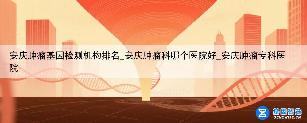 安庆肿瘤基因检测机构排名_安庆肿瘤科哪个医院好_安庆肿瘤专科医院