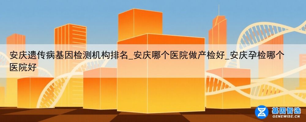 安庆遗传病基因检测机构排名_安庆哪个医院做产检好_安庆孕检哪个医院好