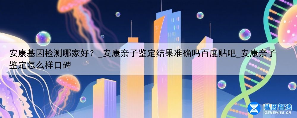 安康基因检测哪家好？_安康亲子鉴定结果准确吗百度贴吧_安康亲子鉴定怎么样口碑