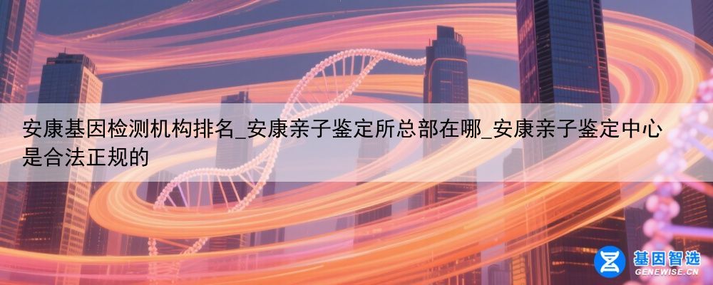 安康基因检测机构排名_安康亲子鉴定所总部在哪_安康亲子鉴定中心是合法正规的
