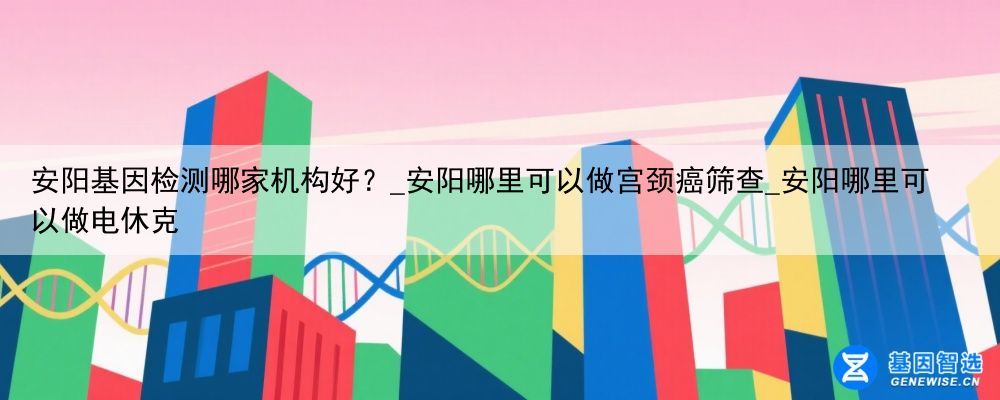 安阳基因检测哪家机构好？_安阳哪里可以做宫颈癌筛查_安阳哪里可以做电休克