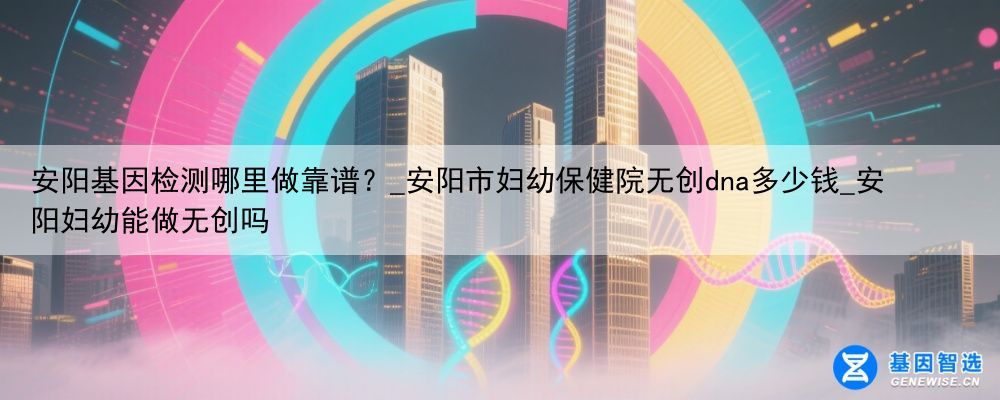 安阳基因检测哪里做靠谱?_安阳市妇幼保健院无创dna多少钱_安阳妇幼能做无创吗
