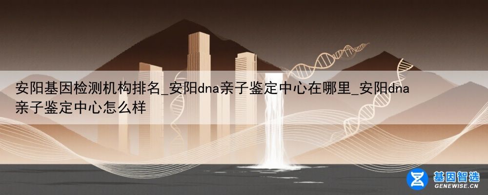 安阳基因检测机构排名_安阳dna亲子鉴定中心在哪里_安阳dna亲子鉴定中心怎么样