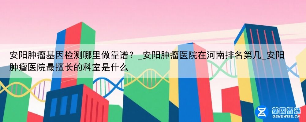 安阳肿瘤基因检测哪里做靠谱？_安阳肿瘤医院在河南排名第几_安阳肿瘤医院最擅长的科室是什么
