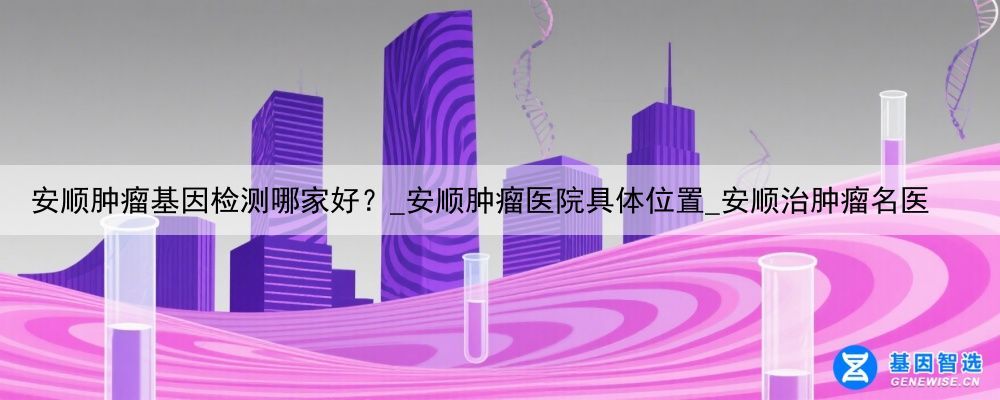 安顺肿瘤基因检测哪家好？_安顺肿瘤医院具体位置_安顺治肿瘤名医