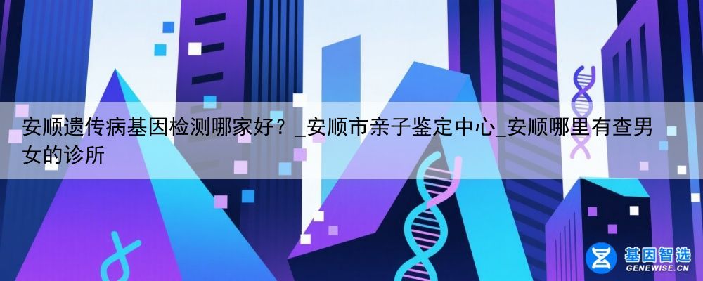 安顺遗传病基因检测哪家好？_安顺市亲子鉴定中心_安顺哪里有查男女的诊所