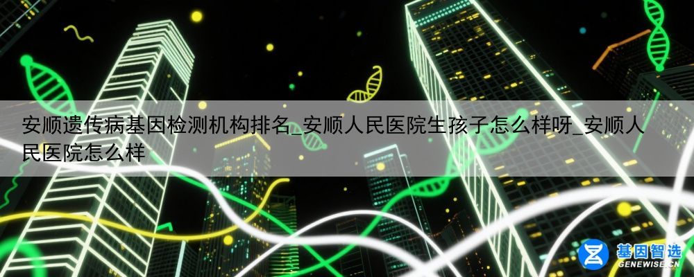 安顺遗传病基因检测机构排名_安顺人民医院生孩子怎么样呀_安顺人民医院怎么样