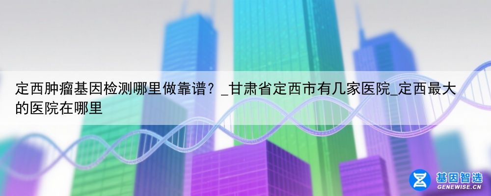 定西肿瘤基因检测哪里做靠谱？_甘肃省定西市有几家医院_定西最大的医院在哪里