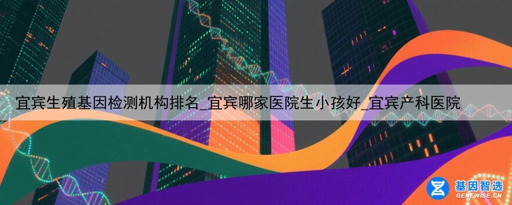 宜宾生殖基因检测机构排名_宜宾哪家医院生小孩好_宜宾产科医院