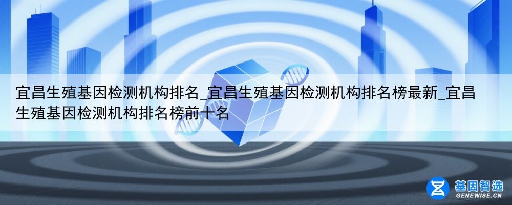 宜昌生殖基因检测机构排名_宜昌生殖基因检测机构排名榜最新_宜昌生殖基因检测机构排名榜前十名