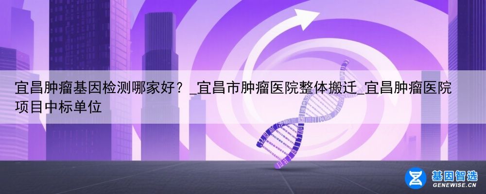 宜昌肿瘤基因检测哪家好？_宜昌市肿瘤医院整体搬迁_宜昌肿瘤医院项目中标单位