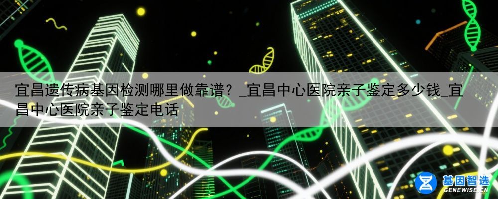 宜昌遗传病基因检测哪里做靠谱？_宜昌中心医院亲子鉴定多少钱_宜昌中心医院亲子鉴定电话