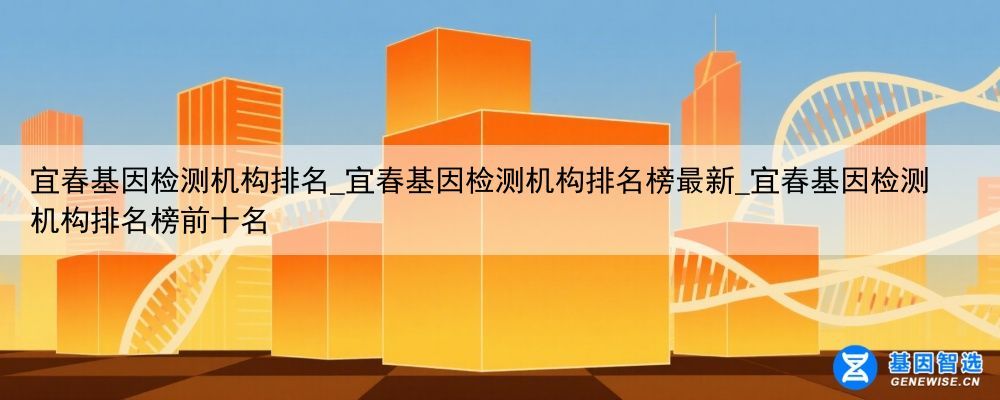 宜春基因检测机构排名_宜春基因检测机构排名榜最新_宜春基因检测机构排名榜前十名