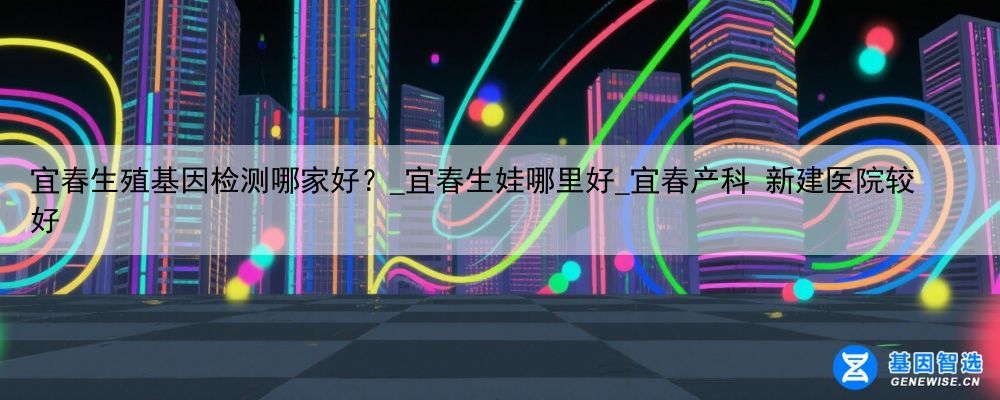 宜春生殖基因检测哪家好？_宜春生娃哪里好_宜春产科 新建医院较好