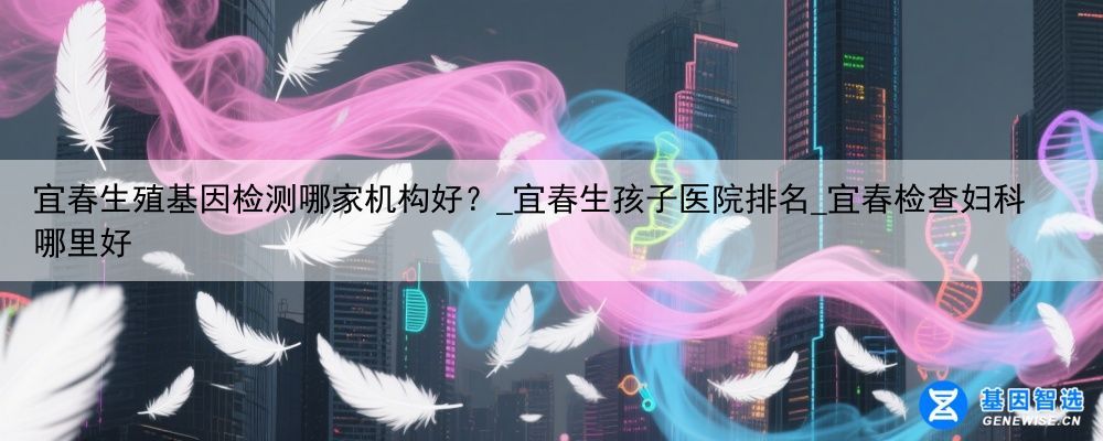 宜春生殖基因检测哪家机构好？_宜春生孩子医院排名_宜春检查妇科哪里好
