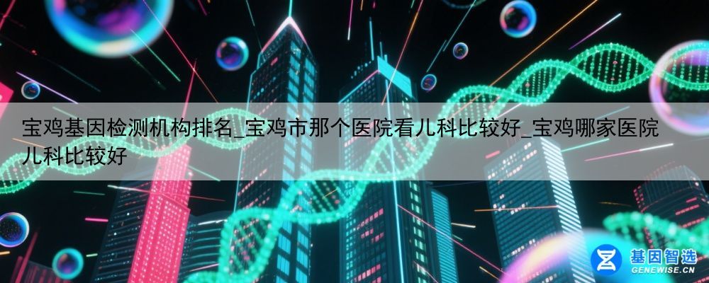 宝鸡基因检测机构排名_宝鸡市那个医院看儿科比较好_宝鸡哪家医院儿科比较好