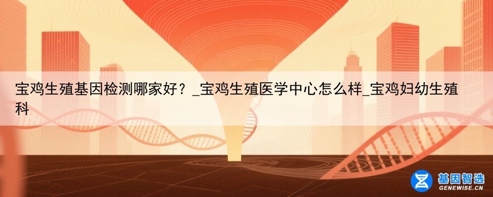 宝鸡生殖基因检测哪家好？_宝鸡生殖医学中心怎么样_宝鸡妇幼生殖科