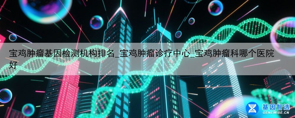 宝鸡肿瘤基因检测机构排名_宝鸡肿瘤诊疗中心_宝鸡肿瘤科哪个医院好