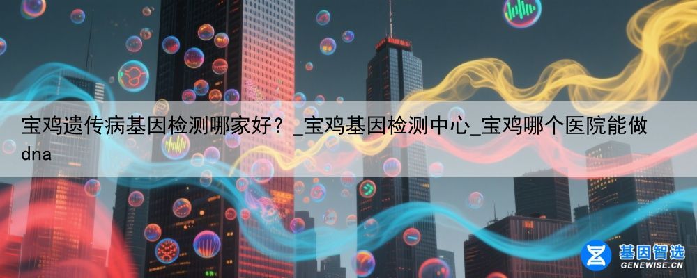 宝鸡遗传病基因检测哪家好？_宝鸡基因检测中心_宝鸡哪个医院能做dna