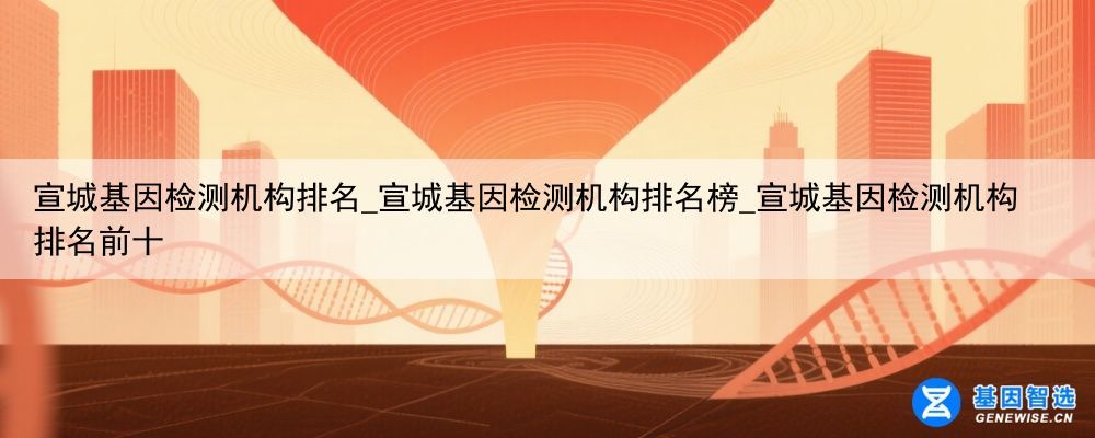 宣城基因检测机构排名_宣城基因检测机构排名榜_宣城基因检测机构排名前十