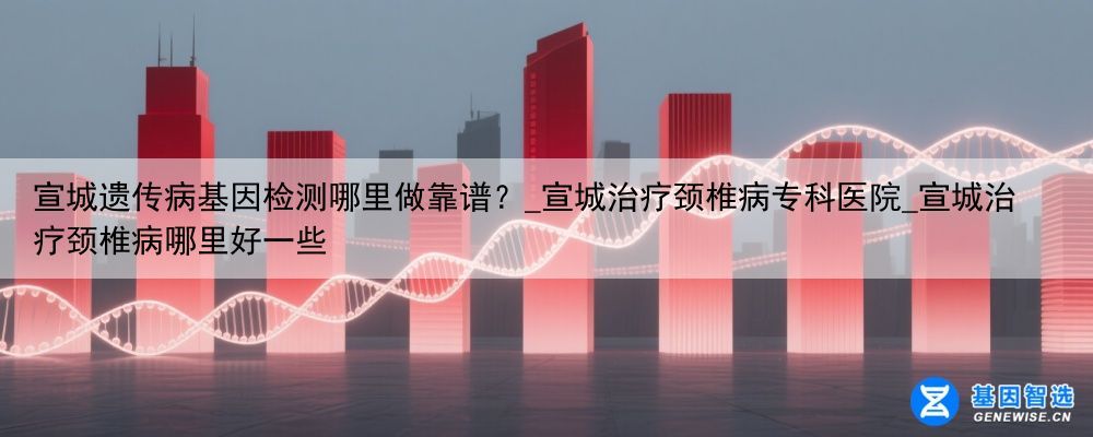 宣城遗传病基因检测哪里做靠谱？_宣城治疗颈椎病专科医院_宣城治疗颈椎病哪里好一些