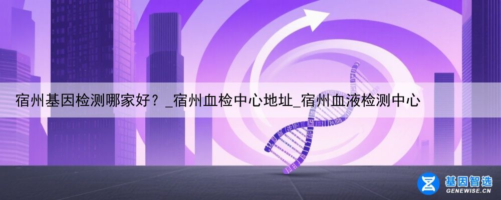 宿州基因检测哪家好？_宿州血检中心地址_宿州血液检测中心
